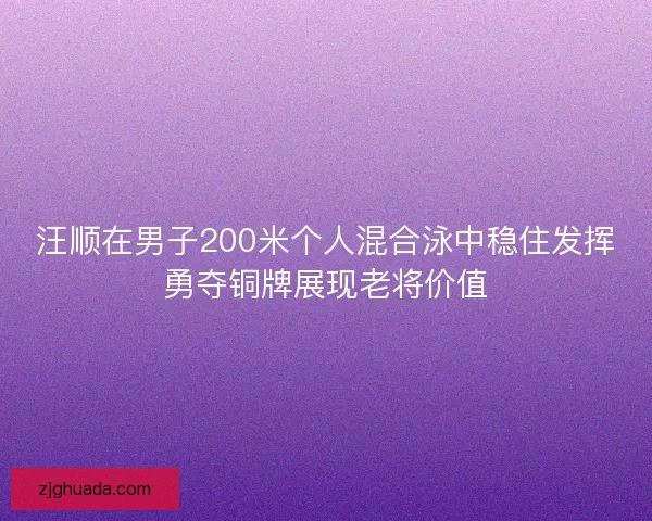 汪顺在男子200米个人混合泳中稳住发挥勇夺铜牌展现老将价值