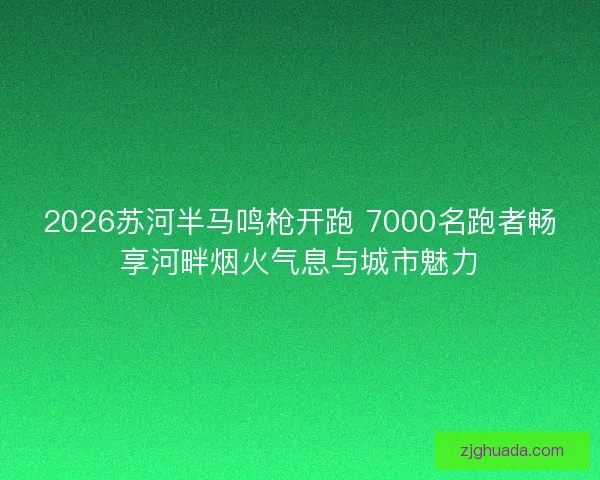 2026苏河半马鸣枪开跑 7000名跑者畅享河畔烟火气息与城市魅力