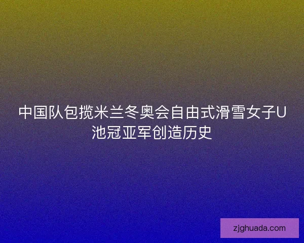 中国队包揽米兰冬奥会自由式滑雪女子U池冠亚军创造历史
