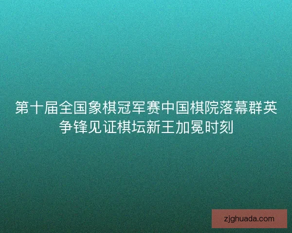第十届全国象棋冠军赛中国棋院落幕群英争锋见证棋坛新王加冕时刻
