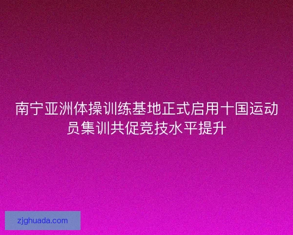 南宁亚洲体操训练基地正式启用十国运动员集训共促竞技水平提升
